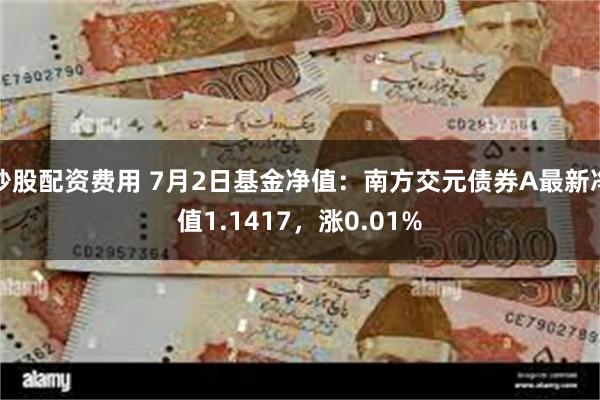 炒股配资费用 7月2日基金净值：南方交元债券A最新净值1.1417，涨0.01%