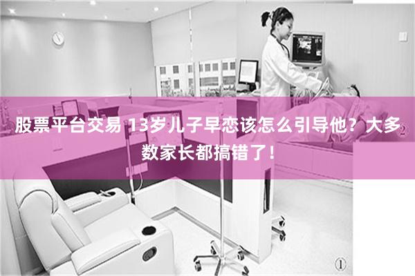 股票平台交易 13岁儿子早恋该怎么引导他？大多数家长都搞错了！