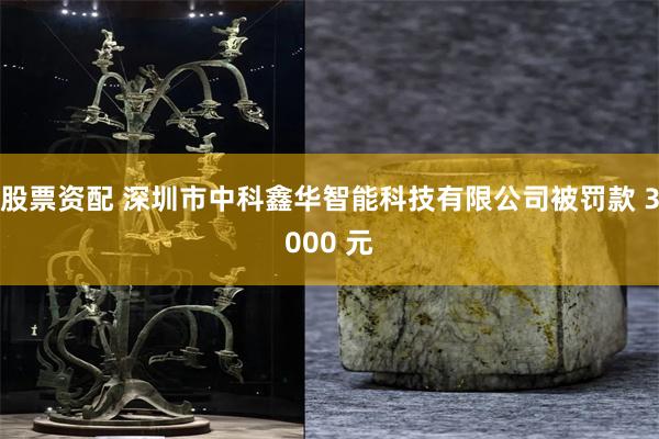 股票资配 深圳市中科鑫华智能科技有限公司被罚款 3000 元