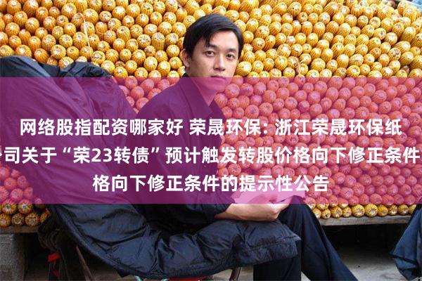 网络股指配资哪家好 荣晟环保: 浙江荣晟环保纸业股份有限公司关于“荣23转债”预计触发转股价格向下修正条件的提示性公告