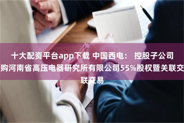 十大配资平台app下载 中国西电： 控股子公司收购河南省高压电器研究所有限公司55%股权暨关联交易