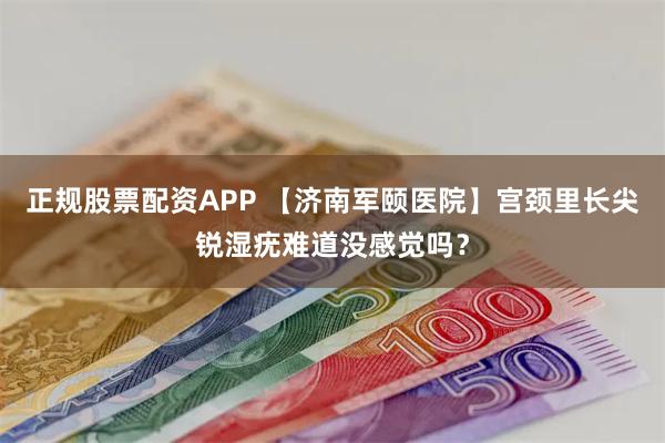 正规股票配资APP 【济南军颐医院】宫颈里长尖锐湿疣难道没感觉吗?