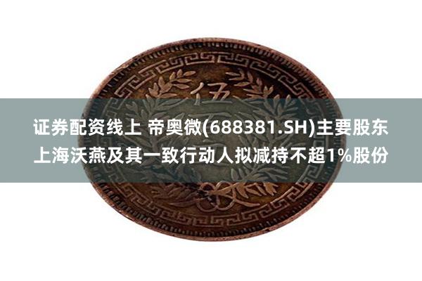 证券配资线上 帝奥微(688381.SH)主要股东上海沃燕及其一致行动人拟减持不超1%股份