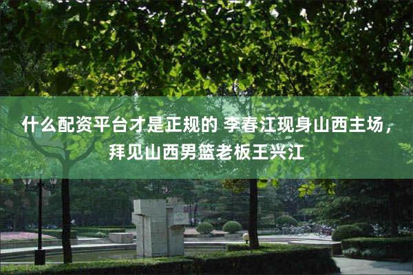 什么配资平台才是正规的 李春江现身山西主场,拜见山西男篮老板王兴江