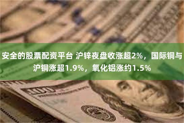 安全的股票配资平台 沪锌夜盘收涨超2%,国际铜与沪铜涨超1.9%,氧化铝涨约1.5%
