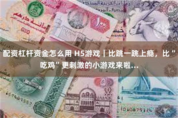 配资杠杆资金怎么用 H5游戏|比跳一跳上瘾,比“吃鸡”更刺激的小游戏来啦...
