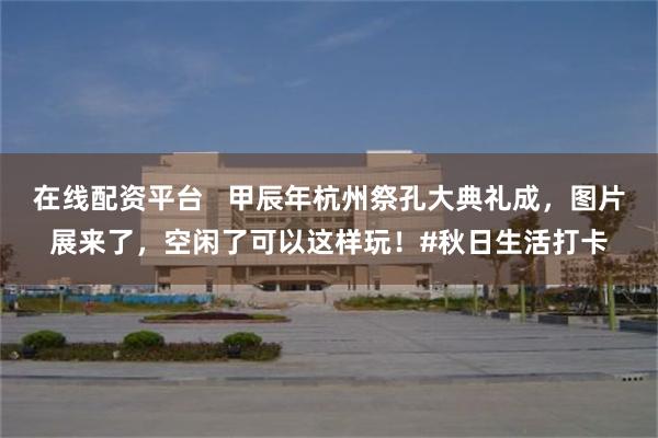 在线配资平台   甲辰年杭州祭孔大典礼成，图片展来了，空闲了可以这样玩！#秋日生活打卡