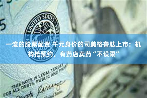 一流的股票配资 千元身价的司美格鲁肽上市:机构抢预约,有药店卖药“不设限”