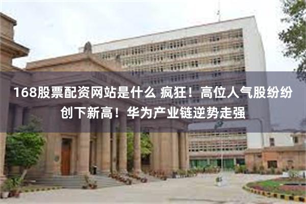 168股票配资网站是什么 疯狂！高位人气股纷纷创下新高！华为产业链逆势走强