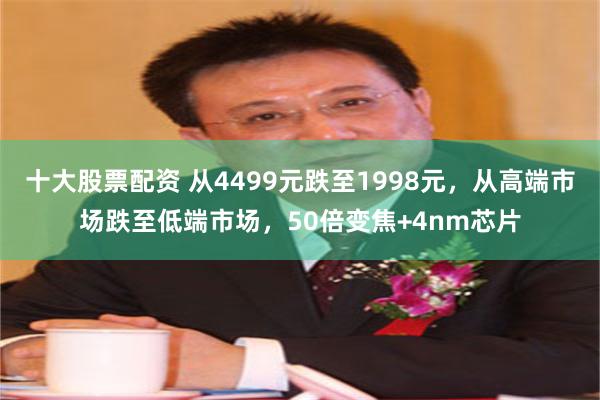 十大股票配资 从4499元跌至1998元，从高端市场跌至低端市场，50倍变焦+4nm芯片