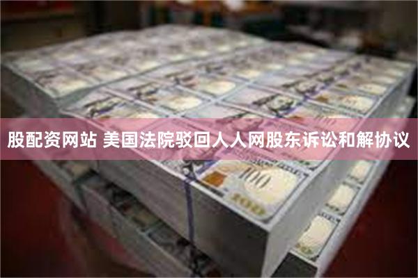 股配资网站 美国法院驳回人人网股东诉讼和解协议