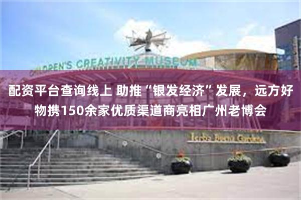 配资平台查询线上 助推“银发经济”发展，远方好物携150余家优质渠道商亮相广州老博会