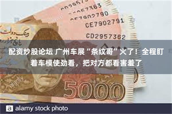 配资炒股论坛 广州车展“条纹哥”火了！全程盯着车模使劲看，把对方都看害羞了