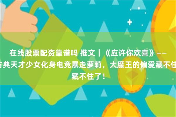 在线股票配资靠谱吗 推文|《应许你欢喜》——当古典天才少女化身电竞暴走萝莉,大魔王的偏爱藏不住了!