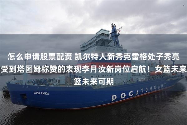 怎么申请股票配资 凯尔特人新秀克雷格处子秀亮眼，受到塔图姆称赞的表现李月汝新岗位启航！女篮未来可期