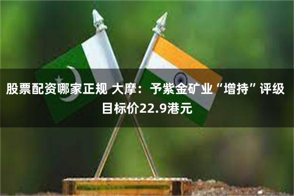 股票配资哪家正规 大摩:予紫金矿业“增持”评级 目标价22.9港元