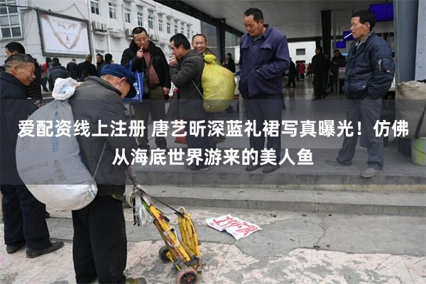 爱配资线上注册 唐艺昕深蓝礼裙写真曝光！仿佛从海底世界游来的美人鱼