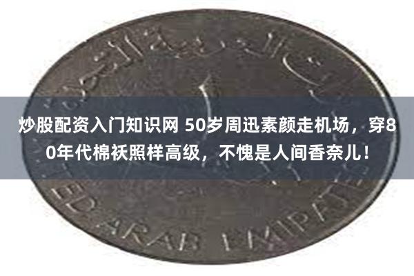 炒股配资入门知识网 50岁周迅素颜走机场，穿80年代棉袄照样高级，不愧是人间香奈儿！