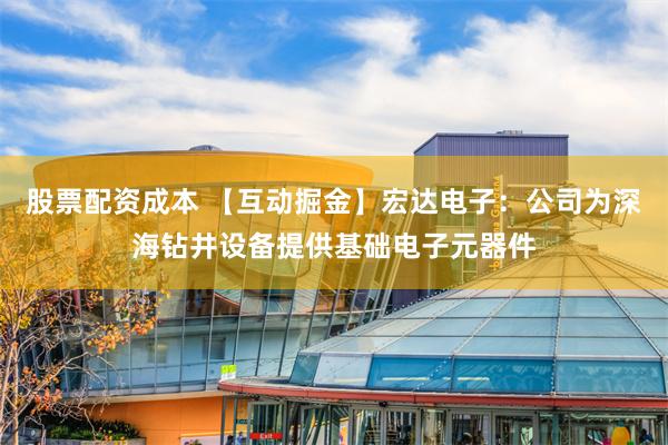 股票配资成本 【互动掘金】宏达电子：公司为深海钻井设备提供基础电子元器件