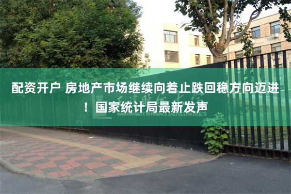 配资开户 房地产市场继续向着止跌回稳方向迈进！国家统计局最新发声