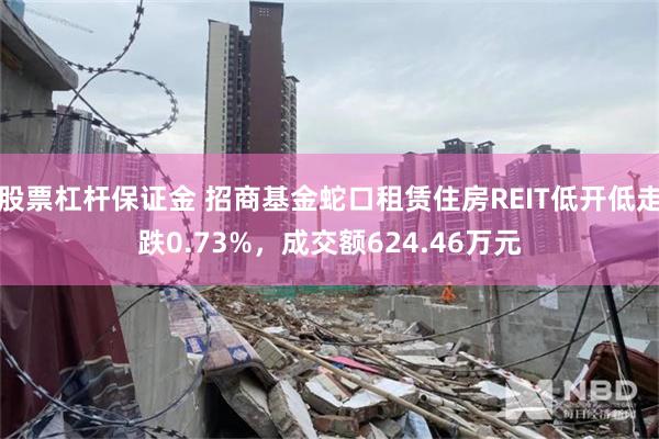 股票杠杆保证金 招商基金蛇口租赁住房REIT低开低走跌0.73%，成交额624.46万元