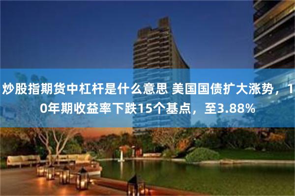 炒股指期货中杠杆是什么意思 美国国债扩大涨势，10年期收益率下跌15个基点，至3.88%