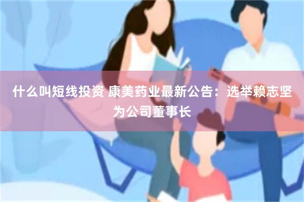 什么叫短线投资 康美药业最新公告：选举赖志坚为公司董事长