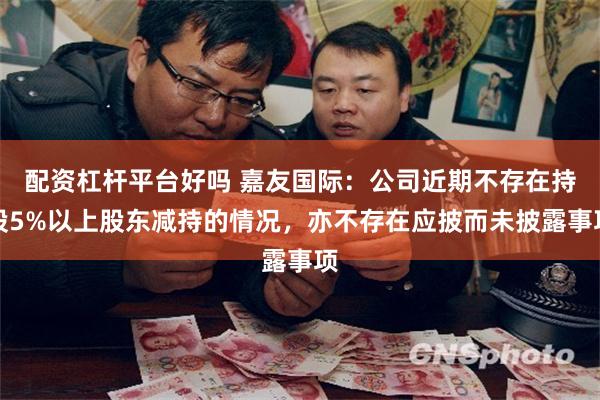 配资杠杆平台好吗 嘉友国际:公司近期不存在持股5%以上股东减持的情况,亦不存在应披而未披露事项