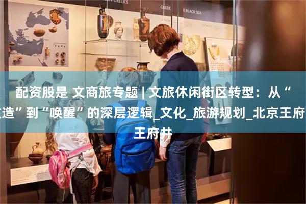 配资股是 文商旅专题 | 文旅休闲街区转型：从“改造”到“唤醒”的深层逻辑_文化_旅游规划_北京王府井