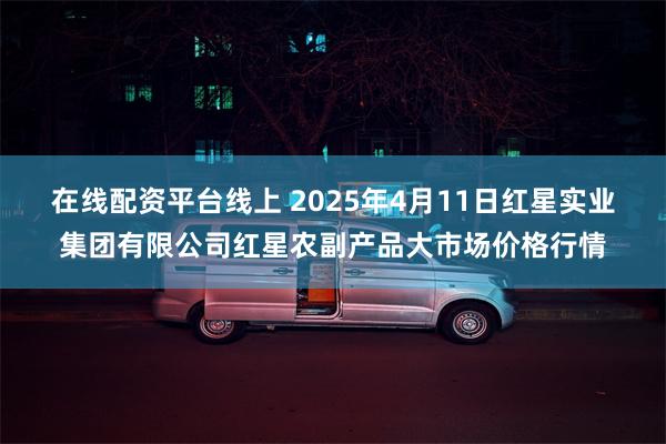 在线配资平台线上 2025年4月11日红星实业集团有限公司红星农副产品大市场价格行情