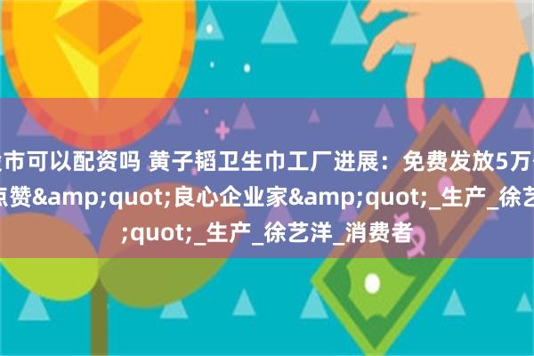 股市可以配资吗 黄子韬卫生巾工厂进展：免费发放5万份试用 网友点赞&quot;良心企业家&quot;_生产_徐艺洋_消费者