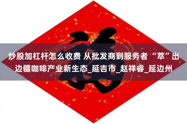 炒股加杠杆怎么收费 从批发商到服务者 “萃”出边疆咖啡产业新生态_延吉市_赵祥睿_延边州