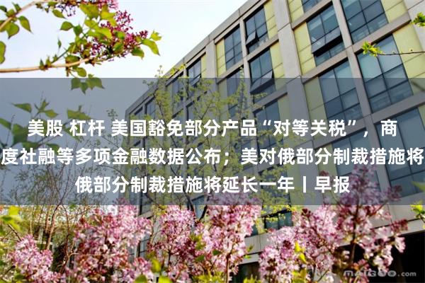 美股 杠杆 美国豁免部分产品“对等关税”，商务部回应；一季度社融等多项金融数据公布；美对俄部分制裁措施将延长一年丨早报