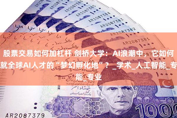 股票交易如何加杠杆 剑桥大学：AI浪潮中，它如何铸就全球AI人才的“梦幻孵化地”？_学术_人工智能_专业