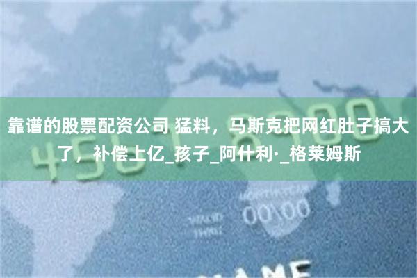 靠谱的股票配资公司 猛料，马斯克把网红肚子搞大了，补偿上亿_孩子_阿什利·_格莱姆斯