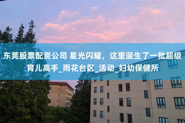东莞股票配资公司 星光闪耀，这里诞生了一批超级育儿高手_雨花台区_活动_妇幼保健所