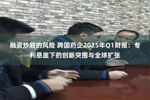 融资炒股的风险 跨国药企2025年Q1财报：专利悬崖下的创新突围与全球扩张