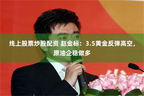 线上股票炒股配资 赵金标：3.5黄金反弹高空，原油企稳做多