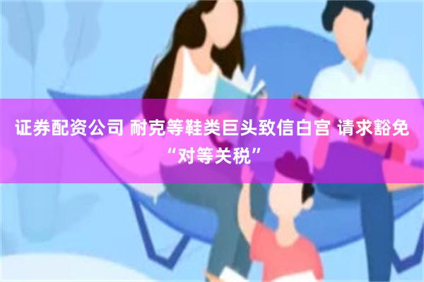 证券配资公司 耐克等鞋类巨头致信白宫 请求豁免“对等关税”