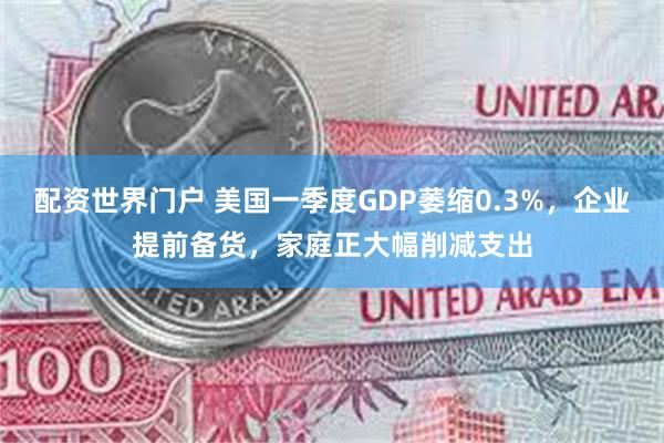 配资世界门户 美国一季度GDP萎缩0.3%，企业提前备货，家庭正大幅削减支出