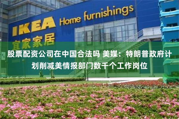 股票配资公司在中国合法吗 美媒:特朗普政府计划削减美情报部门数千个工作岗位