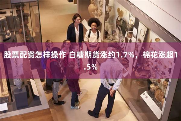 股票配资怎样操作 白糖期货涨约1.7%，棉花涨超1.5%