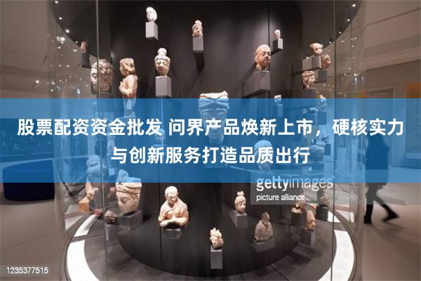 股票配资资金批发 问界产品焕新上市，硬核实力与创新服务打造品质出行