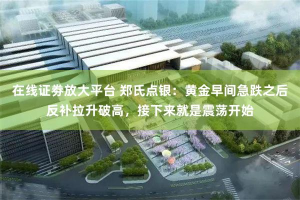 在线证劵放大平台 郑氏点银：黄金早间急跌之后反补拉升破高，接下来就是震荡开始