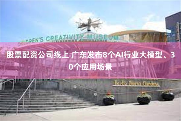 股票配资公司线上 广东发布8个AI行业大模型、30个应用场景