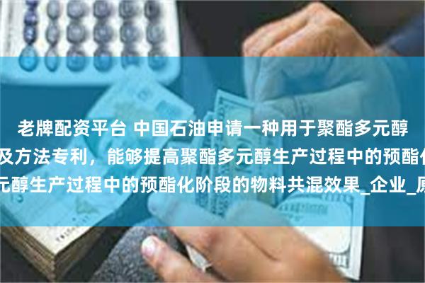 老牌配资平台 中国石油申请一种用于聚酯多元醇生产的共混预酯化设备及方法专利，能够提高聚酯多元醇生产过程中的预酯化阶段的物料共混效果_企业_原料