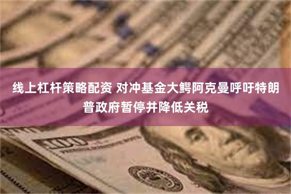 线上杠杆策略配资 对冲基金大鳄阿克曼呼吁特朗普政府暂停并降低关税