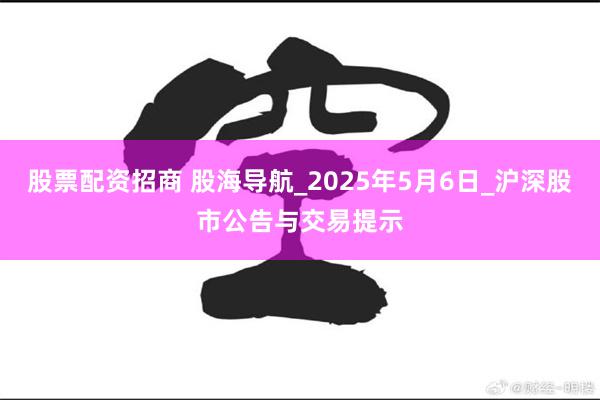 股票配资招商 股海导航_2025年5月6日_沪深股市公告与交易提示