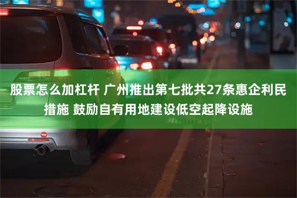 股票怎么加杠杆 广州推出第七批共27条惠企利民措施 鼓励自有用地建设低空起降设施