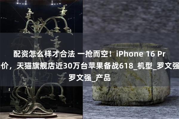 配资怎么样才合法 一抢而空！iPhone 16 Pro大降价，天猫旗舰店近30万台苹果备战618_机型_罗文强_产品